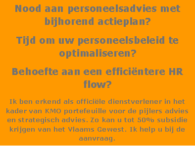 Text Box: Nood aan personeelsadvies met bijhorend actieplan?Tijd om uw personeelsbeleid te optimaliseren?Behoefte aan een effici�ntere HR flow?Ik ben erkend als offici�le dienstverlener in het kader van KMO portefeuille voor de pijlers advies en strategisch advies. Zo kan u tot 50% subsidie krijgen van het Vlaams Gewest. Ik help u bij de aanvraag.